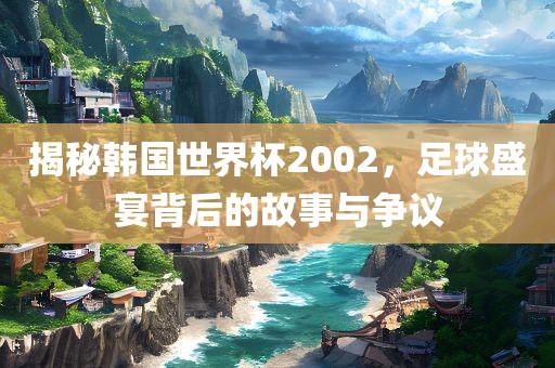 揭秘韩国世界杯2002，足球盛宴背后的故事与争议洛阳市法福文化传播有限公司