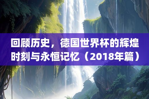 回顾历史，德国世界杯的辉煌时刻与永恒记忆（2018年篇）洛阳市法福文化传播有限公司