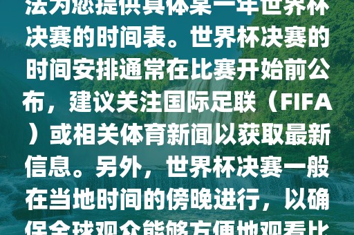 根据我所掌握的知识，暂时无法为您提供具体某一年世界杯决赛的时间表。世界杯决赛的时间安排通常在比赛开始前公布，建议关注国际足联（FIFA）或相关体育新闻以获取最新信息。另外，世界杯决赛一般在当地时间的傍晚进行，以确保全球观众能够方便地观看比赛。洛阳市法福文化传播有限公司