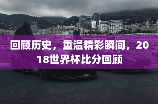 回顾历史，重温精彩瞬间，2018世界杯比分回顾洛阳市法福文化传播有限公司