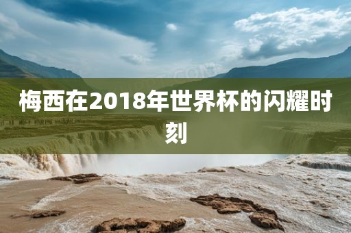 梅西在2018年世界杯的闪耀时刻