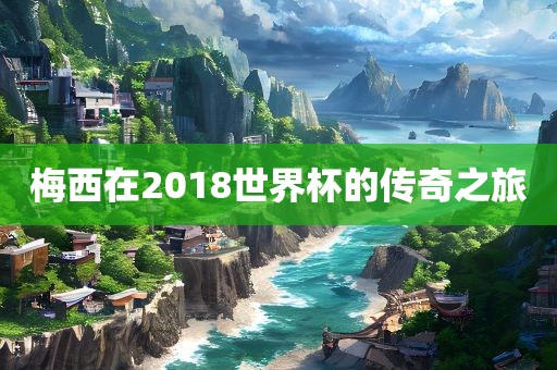 梅西在2018世界杯的传奇之旅洛阳市法福文化传播有限公司