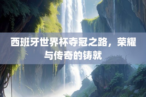 西班牙世界杯夺冠之路，荣耀与传奇的铸就