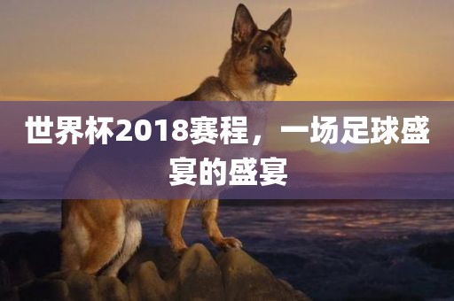 世界杯2018赛程，一场足球盛宴的盛宴