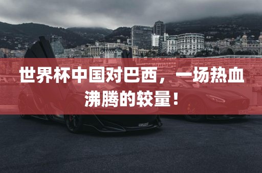 世界杯中国对巴西，一场热血沸腾的较量！洛阳市法福文化传播有限公司