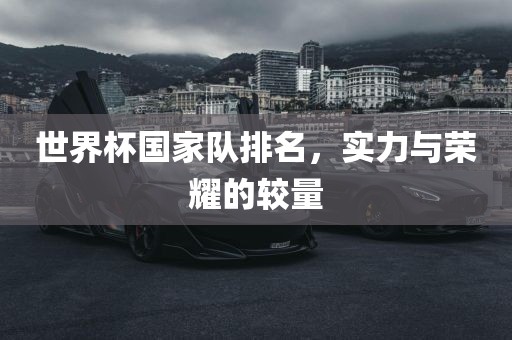 世界杯国家队排名，实力与荣耀的较量