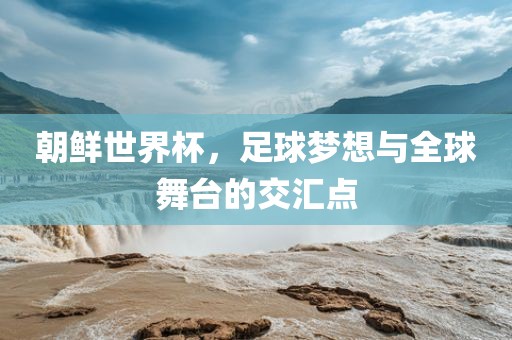 朝鲜世界杯，足球梦想与全球舞台的交汇点