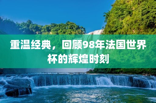 重温经典，回顾98年法国世界杯的辉煌时刻洛阳市法福文化传播有限公司