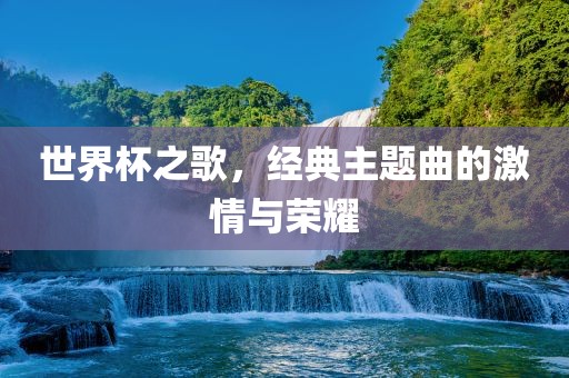 世界杯之歌，经典主题曲的激情与荣耀