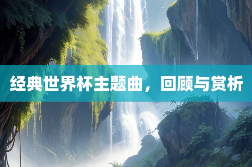 经典世界杯主题曲，回顾与赏析洛阳市法福文化传播有限公司