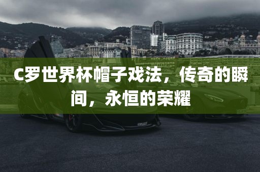 C罗世界杯帽子戏法，传奇的瞬间，永恒的荣耀