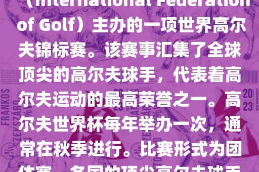 高尔夫世界杯（World Cup of Golf）是一项重要的国际高尔夫比赛，由国际高尔夫联合会（International Federation of Golf）主办的一项世界高尔夫锦标赛。该赛事汇集了全球顶尖的高尔夫球手，代表着高尔夫运动的最高荣誉之一。高尔夫世界杯每年举办一次，通常在秋季进行。比赛形式为团体赛，各国的顶尖高尔夫球手代表本国参赛，比赛地点会在全球各地的高尔夫球场之间轮换。
