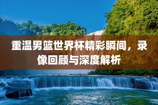 重温男篮世界杯精彩瞬间，录像回顾与深度解析