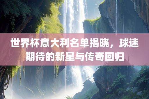 世界杯意大利名单揭晓，球迷期待的新星与传奇回归洛阳市法福文化传播有限公司