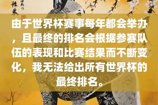 由于世界杯赛事每年都会举办，且最终的排名会根据参赛队伍的表现和比赛结果而不断变化，我无法给出所有世界杯的最终排名。