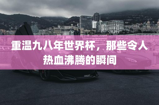 洛阳市法福文化传播有限公司重温九八年世界杯，那些令人热血沸腾的瞬间