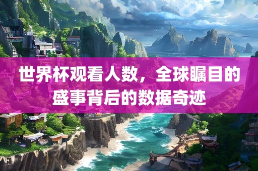 世界杯观看人数，全球瞩目的盛事背后的数据奇迹
