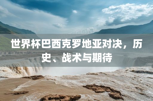 世界杯巴西克罗地亚对决，历史、战术与期待