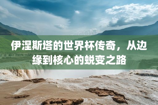 伊涅斯塔的世界杯传奇，从边缘到核心的蜕变之路
