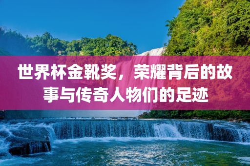 世界杯金靴奖，荣耀背后的故事与传奇人物们的足迹