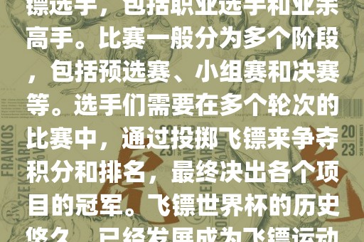 飞镖世界杯是世界飞镖界的顶级赛事，汇集了全球顶尖的飞镖选手，包括职业选手和业余高手。比赛一般分为多个阶段，包括预选赛、小组赛和决赛等。选手们需要在多个轮次的比赛中，通过投掷飞镖来争夺积分和排名，最终决出各个项目的冠军。飞镖世界杯的历史悠久，已经发展成为飞镖运动中最重要、最具影响力的比赛之一。