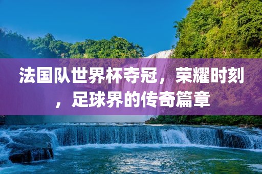 法国队世界杯夺冠，荣耀时刻，足球界的传奇篇章