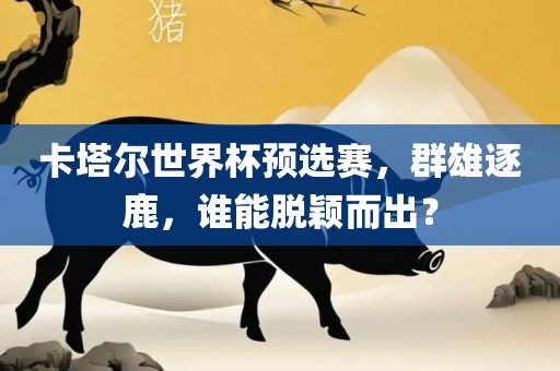 卡塔尔世界杯预选赛，群雄逐鹿，谁能脱颖而出？