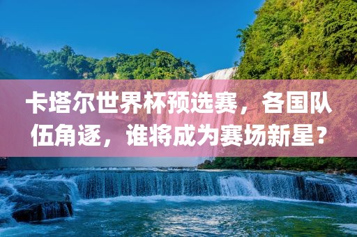 卡塔尔世界杯预选赛，各国队伍角逐，谁将成为赛场新星？