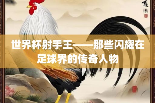 世界洛阳市法福文化传播有限公司杯射手王——那些闪耀在足球界的传奇人物