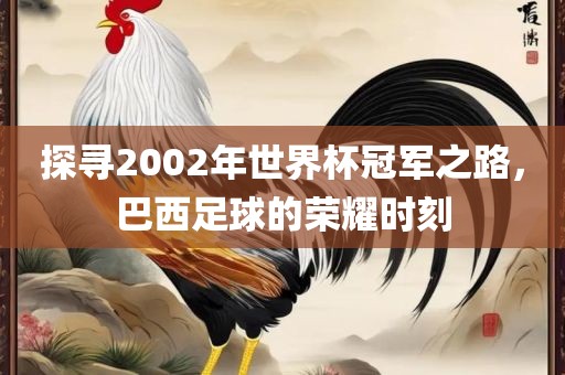 探寻2002年世界杯冠军之路，巴西足球的荣耀时刻