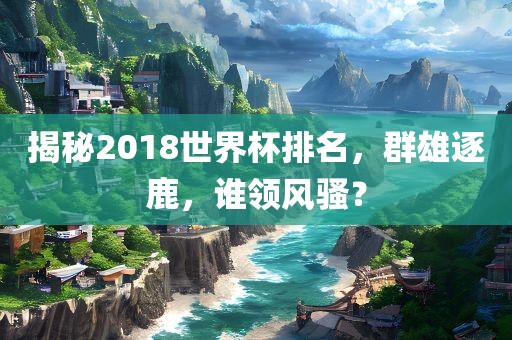 揭秘2018世界杯排名，群雄逐鹿，谁领风骚？洛阳市法福文化传播有限公司