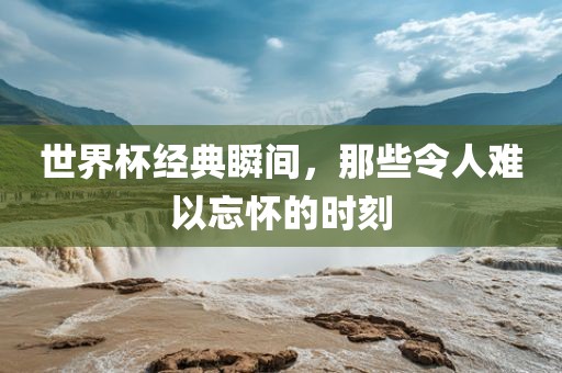 世界杯经典瞬间，那些令人难以忘怀的时刻