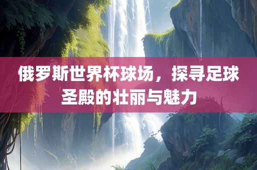 俄罗斯世界杯球场，探寻足球圣殿的壮丽与魅力洛阳市法福文化传播有限公司