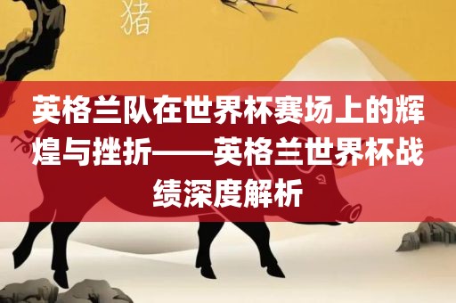 英格兰队在世界杯赛场上的辉煌与挫折——英格兰世界杯战绩深度解析洛阳市法福文化传播有限公司