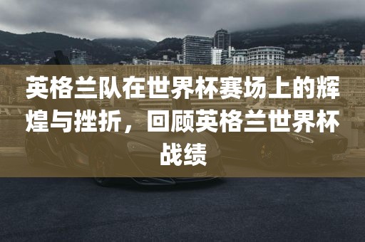 英格兰队在世界杯赛场上的辉煌与挫折，回顾英格兰世界杯战绩洛阳市法福文化传播有限公司