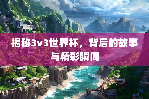 揭秘3v3世界杯，背后的故事与精彩瞬间
