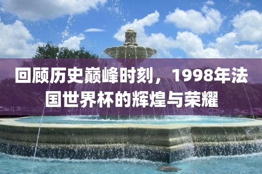 回顾历史巅峰时刻，1998年法国世界杯的辉煌与荣耀