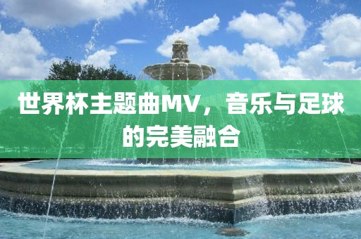 世界杯主题曲MV，音乐与足球的完美融合