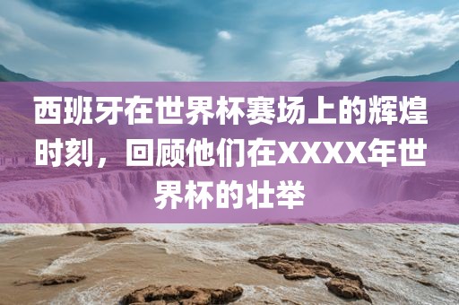 西班牙在世界杯赛场上的辉煌时刻，回顾他们在XXXX年世界杯的壮举洛阳市法福文化传播有限公司