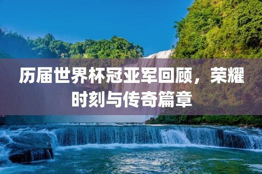 历届世界杯冠亚军回顾，荣耀时刻与传奇篇章