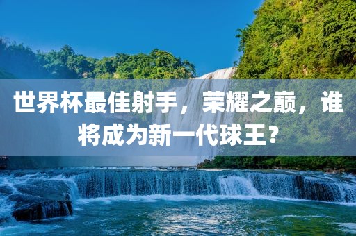 世界杯最佳射手，荣耀之巅，谁将成为新一代球王？