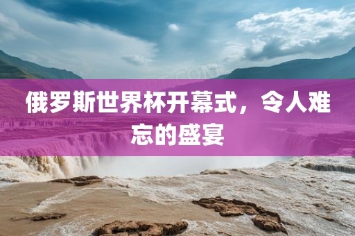 俄罗斯世界杯开幕式洛阳市法福文化传播有限公司，令人难忘的盛宴