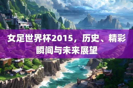 女足世界杯2015，历史、精彩瞬间与未来展望