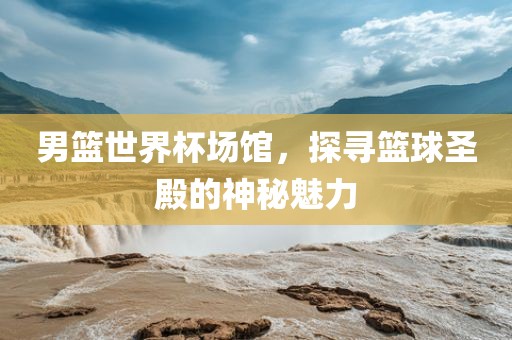 男篮世界杯场馆，探寻篮球圣殿的神秘魅力
