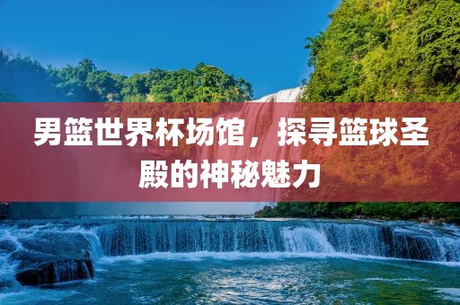 男篮世界杯场馆，探寻篮球圣殿的神秘魅力