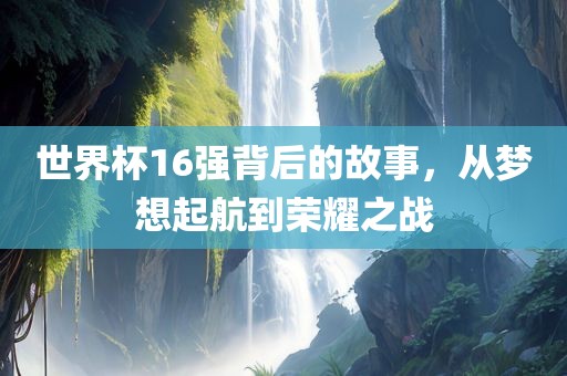 世界杯16强背后的故事，从梦想起航到荣耀之战
