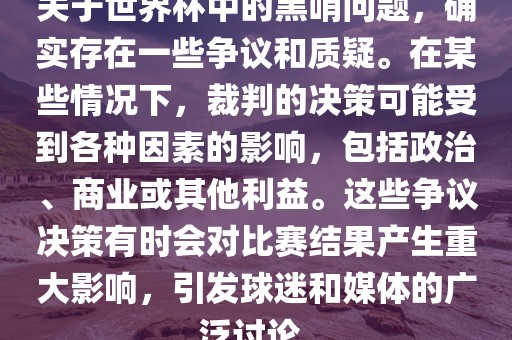 关于世界杯中的黑哨问题，确实存在一些争议和质疑。在某些情况下，裁判的决策可能受到各种因素的影响，包括政治、商业或其他利益。这些争议决策有时会对比赛结果产生重大影响，引发球迷和媒体的广泛讨论。洛阳市法福文化传播有限公司