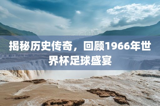 揭秘历史传奇，回顾1966年世界杯足球盛宴