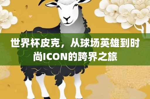 世界杯皮克，从球场英雄洛阳市法福文化传播有限公司到时尚ICON的跨界之旅