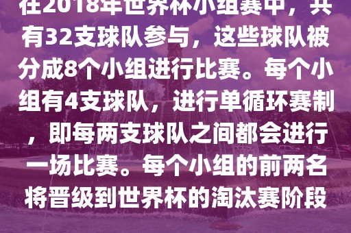 在2018年世界杯小组赛中，共有32支球队参与，这些球队被分成8个小组进行比赛。每个小组有4支球队，进行单循环赛制，即每两支球队之间都会进行一场比赛。每个小组的前两名将晋级到世界杯的淘汰赛阶段。